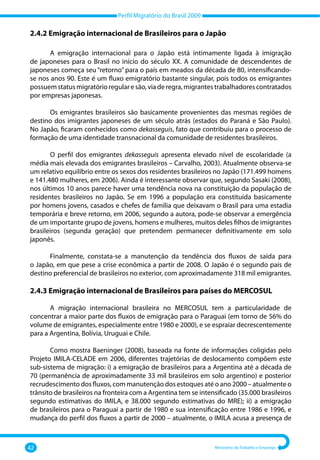 Perfil Migratório do Brasil 2009
42 Ministério do Trabalho e Emprego
2.4.2 Emigração internacional de Brasileiros para o Japão
A emigração internacional para o Japão está intimamente ligada à imigração
de japoneses para o Brasil no início do século XX. A comunidade de descendentes de
japoneses começa seu “retorno” para o país em meados da década de 80, intensificando‐
se nos anos 90. Este é um fluxo emigratório bastante singular, pois todos os emigrantes
possuemstatusmigratórioregularesão,viaderegra,migrantestrabalhadorescontratados
por empresas japonesas.
Os emigrantes brasileiros são basicamente provenientes das mesmas regiões de
destino dos imigrantes japoneses de um século atrás (estados do Paraná e São Paulo).
No Japão, ficaram conhecidos como dekasseguis, fato que contribuiu para o processo de
formação de uma identidade transnacional da comunidade de residentes brasileiros.
O perfil dos emigrantes dekasseguis apresenta elevado nível de escolaridade (a
média mais elevada dos emigrantes brasileiros – Carvalho, 2003). Atualmente observa‐se
um relativo equilíbrio entre os sexos dos residentes brasileiros no Japão (171.499 homens
e 141.480 mulheres, em 2006). Ainda é interessante observar que, segundo Sasaki (2008),
nos últimos 10 anos parece haver uma tendência nova na constituição da população de
residentes brasileiros no Japão. Se em 1996 a população era constituída basicamente
por homens jovens, casados e chefes de família que deixavam o Brasil para uma estadia
temporária e breve retorno, em 2006, segundo a autora, pode‐se observar a emergência
de um importante grupo de jovens, homens e mulheres, muitos deles filhos de imigrantes
brasileiros (segunda geração) que pretendem permanecer definitivamente em solo
japonês.
Finalmente, constata‐se a manutenção da tendência dos fluxos de saída para
o Japão, em que pese a crise econômica a partir de 2008. O Japão é o segundo país de
destino preferencial de brasileiros no exterior, com aproximadamente 318 mil emigrantes.
2.4.3 Emigração internacional de Brasileiros para países do MERCOSUL
A migração internacional brasileira no MERCOSUL tem a particularidade de
concentrar a maior parte dos fluxos de emigração para o Paraguai (em torno de 56% do
volume de emigrantes, especialmente entre 1980 e 2000), e se espraiar decrescentemente
para a Argentina, Bolívia, Uruguai e Chile.
Como mostra Baeninger (2008), baseada na fonte de informações coligidas pelo
Projeto IMILA‐CELADE em 2006, diferentes trajetórias de deslocamento compõem este
sub‐sistema de migração: i) a emigração de brasileiros para a Argentina até a década de
70 (permanência de aproximadamente 33 mil brasileiros em solo argentino) e posterior
recrudescimento dos fluxos, com manutenção dos estoques até o ano 2000 – atualmente o
trânsito de brasileiros na fronteira com a Argentina tem se intensificado (35.000 brasileiros
segundo estimativas do IMILA, e 38.000 segundo estimativas do MRE); ii) a emigração
de brasileiros para o Paraguai a partir de 1980 e sua intensificação entre 1986 e 1996, e
mudança do perfil dos fluxos a partir de 2000 – atualmente, o IMILA acusa a presença de
 