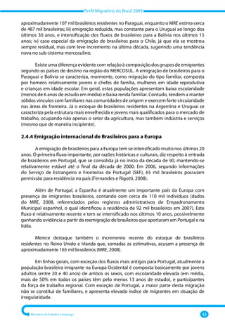 Perfil Migratório do Brasil 2009
Ministério do Trabalho e Emprego 43
aproximadamente 107 mil brasileiros residentes no Paraguai, enquanto o MRE estima cerca
de 487 mil brasileiros; iii) emigração reduzida, mas constante para o Uruguai ao longo dos
últimos 30 anos, e intensificação dos fluxos de brasileiros para a Bolívia nos últimos 15
anos; iv) caso especial da emigração de brasileiros para o Chile, já que ela se mostrou
sempre residual, mas com leve incremento na última década, sugerindo uma tendência
nova no sub‐sistema mercosulino.
Existe uma diferença evidente com relação à composição dos grupos de emigrantes
segundo os países de destino na região do MERCOSUL. A emigração de brasileiros para o
Paraguai e Bolívia se caracteriza, mormente, como migração do tipo familiar, composta
por homens relativamente jovens e chefes de família, mulheres em idade reprodutiva
e crianças em idade escolar. Em geral, estas populações apresentam baixa escolaridade
(menos de 6 anos de estudo em média) e baixa renda familiar. Contudo, tendem a manter
sólidos vínculos com familiares nas comunidades de origem e exercem forte circularidade
nas áreas de fronteira. Já o estoque de brasileiros residentes na Argentina e Uruguai se
caracteriza pela estrutura mais envelhecida e jovens mais qualificados para o mercado de
trabalho, ocupando não apenas o setor da agricultura, mas também indústria e serviços
(mesmo que de maneira incipiente).
2.4.4 Emigração internacional de Brasileiros para a Europa
A emigração de brasileiros para a Europa tem se intensificado muito nos últimos 20
anos. O primeiro fluxo importante, por razões históricas e culturais, diz respeito à entrada
de brasileiros em Portugal, que se consolida já no início da década de 90, mantendo‐se
relativamente estável até o final da década de 2000. Em 2006, segundo informações
do Serviço de Estrangeiro e Fronteiras de Portugal (SEF), 65 mil brasileiros possuíam
permissão para residência no país (Fernandes e Rigotti, 2008).
Além de Portugal, a Espanha é atualmente um importante país da Europa com
presença de imigrantes brasileiros, contando com cerca de 110 mil indivíduos (dados
do MRE, 2008, referendados pelos registros administrativos de Empadronamento
Municipal espanhol, o qual identificou a residência de 92 mil brasileiros em 2007). Este
fluxo é relativamente recente e tem se intensificado nos últimos 10 anos, possivelmente
ganhando evidência a partir da reemigração de brasileiros que aportaram em Portugal e na
Itália.
Merece destaque também o incremento recente do estoque de brasileiros
residentes no Reino Unido e Irlanda que, somadas as estimativas, acusam a presença de
aproximadamente 165 mil brasileiros (MRE, 2008).
Em linhas gerais, com exceção dos fluxos mais antigos para Portugal, atualmente a
população brasileira imigrante na Europa Ocidental é composta basicamente por jovens
adultos (entre 20 e 40 anos) de ambos os sexos, com escolaridade elevada (em média,
mais de 50% em todos os países têm pelo menos 13 anos de estudo), e participantes
da força de trabalho regional. Com exceção de Portugal, a maior parte desta migração
não se constitui de familiares, e apresenta elevado índice de migrantes em situação de
irregularidade.
 