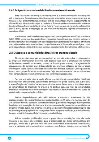 Perfil Migratório do Brasil 2009
44 Ministério do Trabalho e Emprego
2.4.5 Emigração internacional de Brasileiros na fronteira norte
Este sub‐sistema de emigração internacional é o menos conhecido e investigado
até o momento. Baseado nas estimativas gerais observadas acima, constata‐se que as
migrações nas áreas fronteiriças do Brasil têm se intensificado muito, especialmente na
última década. O maior destaque, e também o fluxo de saída mais conhecido, refere‐se
às migrações na fronteira do Brasil com a Guiana Francesa, que apresenta laços históricos
com o Brasil, devido à integração de um mercado de trabalho regional que remonta à
década de 1960.
Atualmente, na Guiana Francesa registra‐se a presença de cerca de 20 mil brasileiros
(MRE, 2008), sendo que boa parte destes migrantes é constituída por homens solteiros e
trabalhadores não‐qualificados com baixa escolaridade. Esta região (não apenas a fronteira
com a Guiana Francesa, mas também com o Suriname e a Venezuela) se configura como
uma possível área crítica de tráfico de pessoas, especialmente de mulheres e adolescentes.
2.5 Diáspora e comunidades Brasileiras transnacionais
Dentre os diversos aspectos que podem ser mencionados sobre o novo quadro
da migração internacional brasileira, vale destacar que, com a ampliação do número
de brasileiros vivendo no exterior, houve, de forma quase natural, o surgimento de
agrupamento de pessoas que, independente do processo utilizado, passou a trocar
informações sobre a situação de vida no exterior em diversos aspectos. Com o passar do
tempo estes grupos foram se estruturando e hoje formam uma rede que as estimativas
mais conservadoras avaliam em mais de três centenas de associações.
Se, por um lado, não se pode afirmar a existência de comunidades brasileiras
transnacionais efetivamente consolidadas, tampouco se pode ignorar, por outro lado,
a intensificação do “trânsito” de recursos informacionais, financeiros e simbólicos entre
as comunidades de brasileiros na origem e no destino. Cada vez mais as comunidades
brasileiras residentes no exterior começam a se organizar de maneira efetiva na busca da
participação e representação política.
Dados disponibilizado pelo MRE indicam a existência atualmente de 356
associações civis de emigrantes brasileiros distribuídos em 45 países no mundo, além de
216 veículos de mídia operados por estas entidades que visam à integração dos imigrantes
brasileiros em sua região de destino e à preservação dos laços com as comunidades na
origem (Firmeza, 2007). Tais organizações civis são basicamente associações de apoio aos
recém‐emigrados que procuram se organizar frente aos governos locais, e principalmente,
buscam uma interlocução oficial com o governo brasileiro.
Faltam estudos qualificados sobre o papel destas associações civis, da mídia
migrante e das ações das entidades para a preservação dos laços transnacionais. Em
princípio, ainda não é possível falar de uma comunidade transnacional consolidada,
como a existente entre os mexicanos residentes nos Estados Unidos, por exemplo. As
 