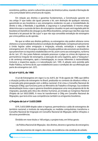 Perfil Migratório do Brasil 2009
Ministério do Trabalho e Emprego 53
econômica, política, social e cultural dos povos da América Latina, visando à formação de
uma comunidade latino‐americana de nações.
Em relação aos direitos e garantias fundamentais, a Constituição garante em
seu artigo 5º que todos são iguais perante a lei, sem distinção de qualquer natureza,
garantindo‐se aos brasileiros e aos estrangeiros residentes no país a inviolabilidade do
direito à vida, à liberdade, à igualdade, à segurança e à propriedade. O mesmo artigo
determina que a sucessão de bens de estrangeiros situados no país será regulada pela lei
brasileira em benefício do cônjuge ou dos filhos brasileiros, sempre que não lhes seja mais
favorável a lei pessoal do “de cujus” e que não seja concedida extradição de estrangeiro
por crime político ou de opinião.
No que se refere aos direitos políticos, os estrangeiros não podem alistarse como
eleitoreseanacionalidadebrasileiraécondiçãodeelegibilidade.Competeprivativamente
à União legislar sobre emigração e imigração, entrada, extradição e expulsão de
estrangeiros (art. 22). Os cargos, empregos e funções públicas são acessíveis aos brasileiros
que preencham os requisitos estabelecidos em lei, assim como aos estrangeiros, na forma
da lei. (art. 37). Aos juízes federais compete processar e julgar os crimes de ingresso ou
permanência irregular de estrangeiro, a execução de carta rogatória, após o “exequatur”,
e de sentença estrangeira, após a homologação, as causas referentes à nacionalidade,
inclusive a respectiva opção, e à naturalização (art. 109). A adoção será assistida pelo
Poder Público, na forma da lei, que estabelecerá casos e condições de sua efetivação por
parte de estrangeiros (art. 227).
b) Lei nº 6.815, de 1980
A Lei de Estrangeiros em vigor é a no. 6.815, de 19 de agosto de 1980, que define
a situação jurídica do estrangeiro no Brasil, produzida no contexto da ditadura militar, e
é marcada pela preocupação com a defesa nacional. A lei criou o Conselho Nacional de
Imigração (CNIg), que funciona junto ao Ministério do Trabalho e Emprego. Sua evidente
desatualização levou a que o governo brasileiro preparasse uma nova proposta de lei de
migrações, pautada pela ótica dos direitos humanos, já enviada ao Congresso Nacional
(Projeto de Lei 5655/2009). A nova lei transformará o CNIg em Conselho Nacional de
Migrações, que terá entre suas competências também os emigrantes brasileiros.
c) Projeto de Lei nº 5.655/2009
O PL 5.655/2009 dispõe sobre o ingresso, permanência e saída de estrangeiros de
território nacional; o instituto da naturalização; as medidas compulsórias; transforma o
Conselho Nacional de Imigração em Conselho Nacional de Migração; define infrações; e
dá outras providências.
Dividido em nove títulos e 160 artigos, o projeto trata, em linhas gerais:
‐ da Política Nacional de Migração; ‐dos direitos, deveres e garantias do estrangeiro;
‐ dos documentos de viagem, dos vistos, da residência e da condição de asilado;
 