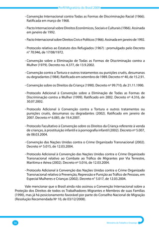 Perfil Migratório do Brasil 2009
56 Ministério do Trabalho e Emprego
‐ 
Convenção Internacional contra Todas as Formas de Discriminação Racial (1966).
Ratificada em março de 1968.
‐ 
Pacto Internacional sobre Direitos Econômicos, Sociais e Culturais (1966). Assinada
em janeiro de 1992.
‐ 
PactoInternacionalsobreDireitosCivisePolíticos(1966).Assinadaemjaneirode1992.
‐ 
Protocolo relativo ao Estatuto dos Refugiados (1967) : promulgado pelo Decreto
n° 70.946, de 17/08/1972.
‐ 
Convenção sobre a Eliminação de Todas as Formas de Discriminação contra a
Mulher (1979). Decreto no. 4.377, de 13.9.2002.
‐ 
Convenção contra a Tortura e outros tratamentos ou punições cruéis, desumanas
ou degradantes (1984). Ratificado em setembro de 1989. Decreto nº 40, de 15.2.91.
‐ 
Convenção sobre os Direitos da Criança (1990). Decreto nº 99.710, de 21.11.1990.
‐ 
Protocolo Adicional à Convenção sobre a Eliminação de Todas as Formas de
Discriminação contra a Mulher (1999). Ratificado em 2002. Decreto nº 4.316, de
30.07.2002.
‐ 
Protocolo Adicional à Convenção contra a Tortura e outros tratamentos ou
punições cruéis, desumanas ou degradantes (2002). Ratificado em janeiro de
2007. Decreto nº 6.085, de 19.4.2007.
‐ 
Protocolo Facultativo à Convenção sobre os Direitos da Criança referente à venda
de crianças, à prostituição infantil e à pornografia infantil (2002). Decreto nº 5.007,
de 08.03.2004.
‐ 
Convenção das Nações Unidas contra o Crime Organizado Transnacional (2002).
Decreto nº 5.015, de 12.03.2004.
‐ 
Protocolo Adicional à Convenção das Nações Unidas contra o Crime Organizado
Transnacional relativo ao Combate ao Tráfico de Migrantes por Via Terrestre,
Marítima e Aérea (2002). Decreto nº 5.016, de 12.03.2004.
‐ 
Protocolo Adicional à Convenção das Nações Unidas contra o Crime Organizado
Transnacional relativo à Prevenção, Repressão e Punição ao Tráfico de Pessoas, em
Especial Mulheres e Crianças (2002). Decreto n° 5.017, de 12.03.2004.
Vale mencionar que o Brasil ainda não assinou a Convenção Internacional sobre a
Proteção dos Direitos de todos os Trabalhadores Migrantes e Membros de suas Famílias
(1990), mas já há posicionamento favorável por parte do Conselho Nacional de Migração
(Resolução Recomendada Nº 10, de 03/12/2008).
 
