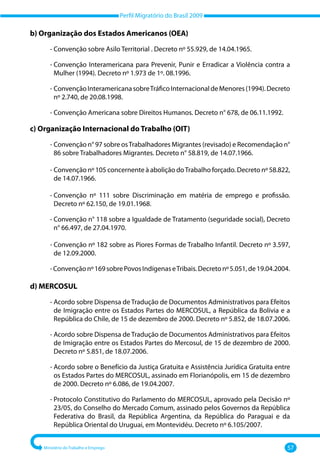 Perfil Migratório do Brasil 2009
Ministério do Trabalho e Emprego 57
b) Organização dos Estados Americanos (OEA)
‐ 
Convenção sobre Asilo Territorial . Decreto nº 55.929, de 14.04.1965.
‐ 
Convenção Interamericana para Prevenir, Punir e Erradicar a Violência contra a
Mulher (1994). Decreto nº 1.973 de 1º. 08.1996.
‐ 
ConvençãoInteramericanasobreTráficoInternacionaldeMenores(1994).Decreto
nº 2.740, de 20.08.1998.
‐ Convenção Americana sobre Direitos Humanos. Decreto n° 678, de 06.11.1992.
c) Organização Internacional do Trabalho (OIT)
‐ 
Convenção n° 97 sobre osTrabalhadores Migrantes (revisado) e Recomendação n°
86 sobre Trabalhadores Migrantes. Decreto n° 58.819, de 14.07.1966.
‐ 
Convenção nº 105 concernente à abolição doTrabalho forçado. Decreto nº 58.822,
de 14.07.1966.
‐ 
Convenção nº 111 sobre Discriminação em matéria de emprego e profissão.
Decreto nº 62.150, de 19.01.1968.
‐ 
Convenção n° 118 sobre a Igualdade de Tratamento (seguridade social), Decreto
n° 66.497, de 27.04.1970.
‐ 
Convenção nº 182 sobre as Piores Formas de Trabalho Infantil. Decreto nº 3.597,
de 12.09.2000.
‐Convençãonº169sobrePovosIndígenaseTribais.Decretonº5.051,de19.04.2004.
d) MERCOSUL
‐ 
Acordo sobre Dispensa de Tradução de Documentos Administrativos para Efeitos
de Imigração entre os Estados Partes do MERCOSUL, a República da Bolívia e a
República do Chile, de 15 de dezembro de 2000. Decreto nº 5.852, de 18.07.2006.
‐ 
Acordo sobre Dispensa de Tradução de Documentos Administrativos para Efeitos
de Imigração entre os Estados Partes do Mercosul, de 15 de dezembro de 2000.
Decreto nº 5.851, de 18.07.2006.
‐ 
Acordo sobre o Benefício da Justiça Gratuita e Assistência Jurídica Gratuita entre
os Estados Partes do MERCOSUL, assinado em Florianópolis, em 15 de dezembro
de 2000. Decreto nº 6.086, de 19.04.2007.
‐ 
Protocolo Constitutivo do Parlamento do MERCOSUL, aprovado pela Decisão nº
23/05, do Conselho do Mercado Comum, assinado pelos Governos da República
Federativa do Brasil, da República Argentina, da República do Paraguai e da
República Oriental do Uruguai, em Montevidéu. Decreto nº 6.105/2007.
 