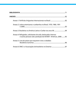 BIBLIOGRAFIA...................................................................................................................................71
ANEXOS...............................................................................................................................................82
	
	 Anexo 1: Perfil dos Imigrantes Internacionais no Brasil...........................................82
	
	 Anexo 2: Latino‐americanos e caribenhos no Brasil, 1970, 1980, 1991
	 e 2000.
.....................................................................................................................83
	 Anexo 3: Brasileiros na América Latina e Caribe nos anos 90................................84
	 Anexo 4: 
Refugiados, solicitantes de asilo, deslocados internos
	 e outras pessoas sob a proteção do ACNUR ‐ Américas, 2008...........85
	 Anexo 5: Lista de países que requerem visto a cidadãos
		 Brasileiros (turismo)...........................................................................................86
	 Anexo 6: ONG´s e Associações de brasileiros no Exterior........................................87
 