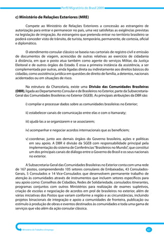 Perfil Migratório do Brasil 2009
Ministério do Trabalho e Emprego 61
c) Ministério de Relações Exteriores (MRE)
Compete ao Ministério de Relações Exteriores a concessão ao estrangeiro de
autorização para entrar e permanecer no país, uma vez satisfeitas as exigências previstas
na legislação de imigração. Ao estrangeiro que pretenda entrar no território brasileiro se
poderá conceder visto de trânsito, de turista, temporário, permanente, de cortesia, oficial
e diplomático.
O atendimento consular clássico se baseia nas cartoriais de registro civil e emissão
de documentos de viagem, acrescidas de outras relativas ao exercício de cidadania
à distância, em que o posto atua também como agente do serviços Militar, da Justiça
Eleitoral e de outros órgãos do Estado. É essa a primeira instância da assistência, a ser
complementada por outras, ainda ligadas direta ou indiretamente aos direitos básicos do
cidadão, como assistência jurídica em questões de direito de família, a detentos, nacionais
acidentados ou em situações de risco.
Na estrutura da Chancelaria, existe uma Divisão das Comunidades Brasileiras
(DBR), ligada ao Departamento Consular e de Brasileiros no Exterior, parte da Subsecretaria‐
Geral das Comunidades Brasileiras no Exterior (SGEB). As principais atribuições da DBR são:
i) 
compilar e processar dados sobre as comunidades brasileiras no Exterior;
ii) 
estabelecer canais de comunicação entre elas e com o Itamaraty;
iii) 
ajudá‐las a se organizarem e se associarem;
iv) 
acompanhar e negociar acordos internacionais que as beneficiem;
v) 
coordenar, junto aos demais órgãos do Governo brasileiro, ações e políticas
em seu apoio. A DBR é divisão da SGEB com responsabilidade principal pela
implementação do sistema de Conferências“Brasileiros no Mundo”, que constitui
um dos principais canais de diálogo entre o Governo do Brasil e os seus nacionais
no exterior.
A Subsecretaria‐Geral das Comunidades Brasileiras no Exterior conta com uma rede
de 167 postos, compreendendo 105 setores consulares de Embaixadas, 43 Consulados‐
Gerais, 5 Consulados e 14 Vice‐Consulados que desenvolvem permanente trabalho de
atenção às comunidades através de instrumentos que incluem setores específicos para
seu apoio como: Conselhos de Cidadãos, Redes de Solidariedade, consulados itinerantes,
programas conjuntos com outros Ministérios para realização de exames supletivos,
criação de escolas e negociação de acordos em prol de brasileiros no exterior, além de
várias iniciativas dos Postos que variam conforme a região e as circunstâncias, incluindo
projetos binacionais de integração e apoio a comunidades de fronteira, publicação ou
estímulo à produção de obras e eventos destinados às comunidades e toda uma gama de
serviços que vão além da ação consular clássica.
 