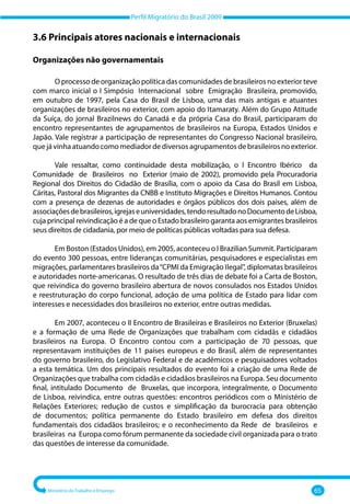 Perfil Migratório do Brasil 2009
Ministério do Trabalho e Emprego 65
3.6 Principais atores nacionais e internacionais
Organizações não governamentais
O processo de organização política das comunidades de brasileiros no exterior teve
com marco inicial o I Simpósio Internacional sobre Emigração Brasileira, promovido,
em outubro de 1997, pela Casa do Brasil de Lisboa, uma das mais antigas e atuantes
organizações de brasileiros no exterior, com apoio do Itamaraty. Além do Grupo Atitude
da Suíça, do jornal Brazilnews do Canadá e da própria Casa do Brasil, participaram do
encontro representantes de agrupamentos de brasileiros na Europa, Estados Unidos e
Japão. Vale registrar a participação de representantes do Congresso Nacional brasileiro,
que já vinha atuando como mediador de diversos agrupamentos de brasileiros no exterior.
Vale ressaltar, como continuidade desta mobilização, o I Encontro Ibérico da
Comunidade de Brasileiros no Exterior (maio de 2002), promovido pela Procuradoria
Regional dos Direitos do Cidadão de Brasília, com o apoio da Casa do Brasil em Lisboa,
Cáritas, Pastoral dos Migrantes da CNBB e Instituto Migrações e Direitos Humanos. Contou
com a presença de dezenas de autoridades e órgãos públicos dos dois países, além de
associaçõesdebrasileiros,igrejaseuniversidades,tendoresultadonoDocumentodeLisboa,
cuja principal reivindicação é a de que o Estado brasileiro garanta aos emigrantes brasileiros
seus direitos de cidadania, por meio de políticas públicas voltadas para sua defesa.
Em Boston (Estados Unidos), em 2005, aconteceu o I Brazilian Summit. Participaram
do evento 300 pessoas, entre lideranças comunitárias, pesquisadores e especialistas em
migrações, parlamentares brasileiros da“CPMI da Emigração Ilegal”, diplomatas brasileiros
e autoridades norte‐americanas. O resultado de três dias de debate foi a Carta de Boston,
que reivindica do governo brasileiro abertura de novos consulados nos Estados Unidos
e reestruturação do corpo funcional, adoção de uma política de Estado para lidar com
interesses e necessidades dos brasileiros no exterior, entre outras medidas.
Em 2007, aconteceu o II Encontro de Brasileiras e Brasileiros no Exterior (Bruxelas)
e a formação de uma Rede de Organizações que trabalham com cidadãs e cidadãos
brasileiros na Europa. O Encontro contou com a participação de 70 pessoas, que
representavam instituições de 11 países europeus e do Brasil, além de representantes
do governo brasileiro, do Legislativo Federal e de acadêmicos e pesquisadores voltados
a esta temática. Um dos principais resultados do evento foi a criação de uma Rede de
Organizações que trabalha com cidadãs e cidadãos brasileiros na Europa. Seu documento
final, intitulado Documento de Bruxelas, que incorpora, integralmente, o Documento
de Lisboa, reivindica, entre outras questões: encontros periódicos com o Ministério de
Relações Exteriores; redução de custos e simplificação da burocracia para obtenção
de documentos; política permanente do Estado brasileiro em defesa dos direitos
fundamentais dos cidadãos brasileiros; e o reconhecimento da Rede de brasileiros e
brasileiras na Europa como fórum permanente da sociedade civil organizada para o trato
das questões de interesse da comunidade.
 