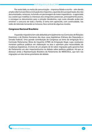 Perfil Migratório do Brasil 2009
Ministério do Trabalho e Emprego 67
Por outro lado, os meios de comunicação – imprensa falada e escrita – vêm dando
amplacoberturaaosfatoseàsituaçãodosmigrantes,aquestãodesuaexpatriação,dosnão
documentados, remessas, incluindo um personagem da maior importância ‐ o agenciado
(ou coiote) que mobiliza os interesses dos emigrantes potenciais, principalmente jovens,
e consegue os documentos para a entrada clandestina, cujo custo elevado acaba por
envolver o concurso de toda a família. O tema tem aparecido, com continuidade, nas
redes de televisão tornando‐se inclusive, foco central de algumas novelas.
Congresso Nacional Brasileiro
A questão migratória tem sido debatida principalmente nas Comissões de Relações
Exteriores e de Diretos Humanos das duas casas legislativas (Câmara dos Deputados e
Senado Federal). Uma grande contribuição do Congresso ao tema da emigração foi a
Comissão Parlamentar Mista de Inquérito (CPMI) da Emigração Ilegal, cujas resoluções
norteiam políticas públicas em elaboração na área e apontam para necessidades de
mudanças legislativas. O envio de um projeto de lei sobre migrações pelo governo fará
do Parlamento um ator importantíssimo no debate sobre políticas públicas. Há que se
destacar ainda a Representação Brasileira do Parlamento do MERCOSUL, que tem nas
migrações um dos temas prioritários de debate.
 