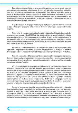Perfil Migratório do Brasil 2009
Ministério do Trabalho e Emprego 69
Especificamente em relação às remessas, observa‐se a não convergência entre os
dados apresentados sobre o volume anual de ingresso, seja pelas agências internacionais,
seja pelo BCB. Do mesmo modo, fica também difícil fazer alguma estimativa sobre o
impacto dessa remessas, exceto no nível local. Dados disponíveis, entretanto, apontam
para a inflação no preço de bens imóveis nas cidades que mais recebem remessas, ao
mesmo tempo em que se verifica que a maior parte do envio, quando investido, não é
direcionada a investimentos produtivos.
A gestão pública da migração no Brasil prescinde, ainda, de uma política nacional
e local sobre como direcionar estes recursos de modo a favorecer o desenvolvimento
regional.
Muito se há de avançar, no entanto, além da anistia e da flexibilização da entrada de
migrantes entre os países do MERCOSUL. Faz‐se necessário reforçar, de imediato, medidas
que permitam o acesso dos migrantes e dos membros de suas famílias principalmente à
escola pública e à saúde, o que é decidido no nível das unidades da Federação e muitas
vezes obstaculizado sob a argumentação da falta de recursos humanos e instalações para
essa extensão dos serviços públicos.
Em relação à saída de brasileiros, as autoridades nacionais voltadas ao tema vêm
apoiando e ampliando as atividades consulares e outras formas de proteção ao cidadão
brasileiro no exterior, independentemente de sua situação migratória no país de destino.
TemsidoconstantesedifíceisosentendimentosentreoBrasileospaísesreceptores,
bem como sucessivos tem sido os casos de perseguição, expulsão e barreiras que os países
centrais estão desenvolvendo com suas políticas nacionais e até como política articulada
no âmbito da União Européia.
Por outro lado ainda são bastante débeis os esforços e apoios aos brasileiros que
retornam, com exceção, mais uma vez, daqueles que retornam do Japão. Ainda há uma
necessidade de regulamentação e propagação dessas eventuais medidas aos brasileiros
no exterior e seu familiares, reforçando o que se começou a fazer com a Cartilha já
mencionada. É preciso se reconhecer mais claramente as oscilações dos movimentos de
saída e retorno, sujeitos que estão a crises, como a financeira atual e as políticas restritivas
aos imigrantes por parte de países receptores ou de blocos de integração. Assim, ao
mesmo tempo em que se apóia a atividade das comunidades de brasileiros no exterior
deve‐se, em algumas circunstancias, apoiar as decisões de retorno.
Sugere‐se ao governo brasileiro a centralização das informações sobre migração
internacional do Brasil e a produção de um banco de dados permanente e em constante
atualização junto aos órgãos governamentais e acadêmicos que produzem estudos
consistentes sobre as migrações de brasileiros. Esforços como o do MRE e do IBGE
(especialmentedainclusãodenovosquesitoscensitáriossobreaemigraçãointernacional)
devemserincentivadoseapoiadoscomrecursosadequadosàsuaexecuçãoemanutenção.
 