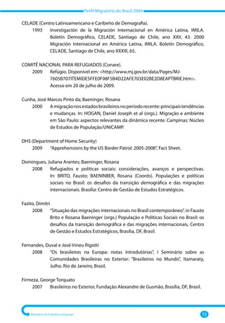 Perfil Migratório do Brasil 2009
Ministério do Trabalho e Emprego 73
CELADE (Centro Latinoamericano e Caribeño de Demografia).
	 1993 	
Investigación de la Migración Internacional en América Latina, IMILA.
Boletín Demográfico, CELADE, Santiago de Chile, ano XXII, 43. 2000
Migración Internacional en América Latina, IMILA. Boletín Demográfico,
CELADE, Santiago de Chile, ano XXXIII, 65.
COMITÊ NACIONAL PARA REFUGIADOS (Conare).
	 2009	
Refúgio. Disponível em: http://www.mj.gov.br/data/Pages/MJ‐
7605B707ITEMIDE5FFE0F98F5B4D22AFE703E02BE2D8EAPTBRIE.htm.
Acesso em 20 de julho de 2009.
Cunha, José Marcos Pinto da; Baeninger, Rosana
	 2000 	
Amigraçãonosestadosbrasileirosnoperíodorecente:principaistendências
e mudanças. In: HOGAN, Daniel Joseph et al (orgs.). Migração e ambiente
em São Paulo: aspectos relevantes da dinâmica recente. Campinas: Núcleo
de Estudos de População/UNICAMP.
DHS (Department of Home Security)
	 2009 	 “Apprehensions by the US Border Patrol: 2005‐2008”, Fact Sheet.
Domingues, Juliana Arantes; Baeninger, Rosana
	 2008 	
Refugiados e políticas sociais: considerações, avanços e perspectivas.
In: BRITO, Fausto; BAENINBER, Rosana (Coords). Populações e políticas
sociais no Brasil: os desafios da transição demográfica e das migrações
internacionais. Brasília: Centro de Gestão de Estudos Estratégicos.
Fazito, Dimitri
	 2008 	
“Situação das migrações internacionais no Brasil contemporâneo”, in Fausto
Brito e Rosana Baeninger (orgs.) População e Políticas Sociais no Brasil: os
desafios da transição demográfica e das migrações internacionais, Centro
de Gestão e Estudos Estratégicos, Brasília, DF, Brasil.
Fernandes, Duval e José Irineu Rigotti
	 2008 	
“Os brasileiros na Europa: notas introdutórias”, I Seminário sobre as
Comunidades Brasileiras no Exterior: “Brasileiros no Mundo”, Itamaraty,
Julho. Rio de Janeiro, Brasil.
Firmeza, George Torquato
	 2007 	 Brasileiros no Exterior, Fundação Alexandre de Gusmão, Brasília, DF, Brasil.
 