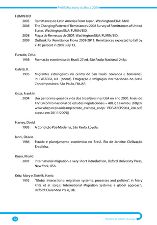 Perfil Migratório do Brasil 2009
74 Ministério do Trabalho e Emprego
FUMIN/BID
	 2005 	 Remittances to Latin America From Japan. Washington/EUA: Abril
	 2008	
The Changing Pattern of Remittances: 2008 Survey of Remittances of United
States. Washington/EUA: FUMIN/BID.
	 2008	 Mapa de Remessas de 2007. Washington/EUA: FUMIN/BID.
	 2009	
Outlook for Remittance Flows 2009‐2011: Remittances expected to fall by
7‐10 percent in 2009 July 13.
Furtado, Celso
	 1998 	 Formação econômica do Brasil. 27.ed. São Paulo: Nacional. 248p.
Galetti, R.
	 1995 	
Migrantes estrangeiros no centro de São Paulo: coreanos e bolivianos.
In: PATARRA, N.L. (coord). Emigração e Imigração Internacionais no Brasil
Contemporâneo. São Paulo, FNUAP.
Goza, Franklin
	 2004 	
Um panorama geral da vida dos brasileiros nos EUA no ano 2000. Anais do
XIV Encontro nacional de estudos Populacionais – ABEP, Caxambu. (http://
www.abep.nepo.unicamp.br/site_eventos_abep/ PDF/ABEP2004_266.pdf,
acesso em 20/11/2009))
Harvey, David
	 1993 	 A Condição Pós‐Moderna, São Paulo, Loyola.
Ianni, Otávio
	 1986 	
Estado e planejamento econômico no Brasil. Rio de Janeiro: Civilização
Brasileira.
Koser, Khalid
	 2007 	
International migration a very short introduction, Oxford University Press,
New York, USA.
Kritz, Mary e Zlotnik, Hania
	 1992 	
“Global interactions: migration systems, processes and policies”, in Mary
Kritz et al. (orgs.) International Migration Systems: a global approach,
Oxford: Clarendon Press, UK.
 