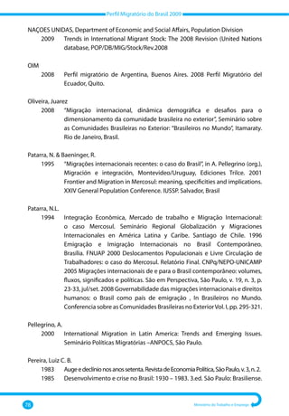 Perfil Migratório do Brasil 2009
78 Ministério do Trabalho e Emprego
NAÇOES UNIDAS, Department of Economic and Social Affairs, Population Division
	 2009 	
Trends in International Migrant Stock: The 2008 Revision (United Nations
database, POP/DB/MIG/Stock/Rev.2008
OIM
	 2008 	
Perfil migratório de Argentina, Buenos Aires. 2008 Perfil Migratório del
Ecuador, Quito.
Oliveira, Juarez
	 2008 	
“Migração internacional, dinâmica demográfica e desafios para o
dimensionamento da comunidade brasileira no exterior”, Seminário sobre
as Comunidades Brasileiras no Exterior: “Brasileiros no Mundo”, Itamaraty.
Rio de Janeiro, Brasil.
Patarra, N.  Baeninger, R.
	 1995 	
“Migrações internacionais recentes: o caso do Brasil”, in A. Pellegrino (org.),
Migración e integración, Montevideo/Uruguay, Ediciones Trilce. 2001
Frontier and Migration in Mercosul: meaning, specificities and implications.
XXIV General Population Conference. IUSSP. Salvador, Brasil
Patarra, N.L.
	 1994 	
Integração Econômica, Mercado de trabalho e Migração Internacional:
o caso Mercosul. Seminário Regional Globalización y Migraciones
Internacionales en América Latina y Caribe. Santiago de Chile. 1996
Emigração e Imigração Internacionais no Brasil Contemporâneo.
Brasília. FNUAP 2000 Deslocamentos Populacionais e Livre Circulação de
Trabalhadores: o caso do Mercosul. Relatório Final. CNPq/NEPO‐UNICAMP
2005 Migrações internacionais de e para o Brasil contemporâneo: volumes,
fluxos, significados e políticas. São em Perspectiva, São Paulo, v. 19, n. 3, p.
23‐33, jul/set. 2008 Governabilidade das migrações internacionais e direitos
humanos: o Brasil como país de emigração , In Brasileiros no Mundo.
Conferencia sobre as Comunidades Brasileiras no ExteriorVol. I, pp. 295‐321.
Pellegrino, A.
	 2000 	
International Migration in Latin America: Trends and Emerging Issues.
Seminário Políticas Migratórias –ANPOCS, São Paulo.
Pereira, Luiz C. B.
	 1983 	 Augeedeclínionosanossetenta.RevistadeEconomiaPolítica,SãoPaulo,v.3,n.2.	
	 1985	 Desenvolvimento e crise no Brasil: 1930 – 1983. 3.ed. São Paulo: Brasiliense.
 