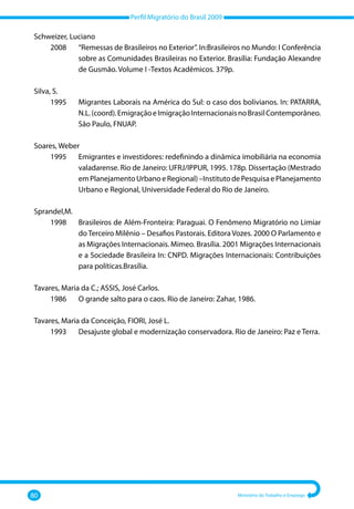 Perfil Migratório do Brasil 2009
80 Ministério do Trabalho e Emprego
Schweizer, Luciano
	 2008 	
“Remessas de Brasileiros no Exterior”. In:Brasileiros no Mundo: I Conferência
sobre as Comunidades Brasileiras no Exterior. Brasília: Fundação Alexandre
de Gusmão. Volume I ‐Textos Acadêmicos. 379p.
Silva, S.
	 1995 	
Migrantes Laborais na América do Sul: o caso dos bolivianos. In: PATARRA,
N.L.(coord).EmigraçãoeImigraçãoInternacionaisnoBrasilContemporâneo.
São Paulo, FNUAP.
Soares, Weber
	 1995 	
Emigrantes e investidores: redefinindo a dinâmica imobiliária na economia
valadarense. Rio de Janeiro: UFRJ/IPPUR, 1995. 178p. Dissertação (Mestrado
em Planejamento Urbano e Regional) –Instituto de Pesquisa e Planejamento
Urbano e Regional, Universidade Federal do Rio de Janeiro.
Sprandel,M.
	 1998 	
Brasileiros de Além‐Fronteira: Paraguai. O Fenômeno Migratório no Limiar
do Terceiro Milênio – Desafios Pastorais. Editora Vozes. 2000 O Parlamento e
as Migrações Internacionais. Mimeo. Brasília. 2001 Migrações Internacionais
e a Sociedade Brasileira In: CNPD. Migrações Internacionais: Contribuições
para políticas.Brasília.
Tavares, Maria da C.; ASSIS, José Carlos.
	 1986 	 O grande salto para o caos. Rio de Janeiro: Zahar, 1986.
Tavares, Maria da Conceição, FIORI, José L.
	 1993 	 Desajuste global e modernização conservadora. Rio de Janeiro: Paz e Terra.
 
