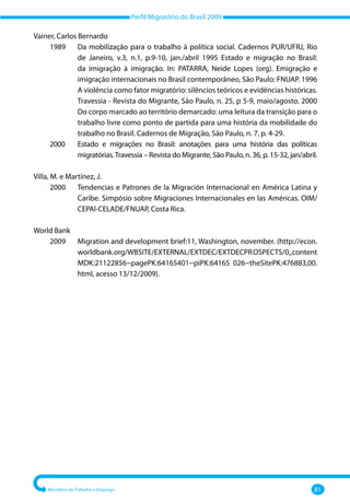 Perfil Migratório do Brasil 2009
Ministério do Trabalho e Emprego 81
Vainer, Carlos Bernardo
	 1989 	
Da mobilização para o trabalho à política social. Cadernos PUR/UFRJ, Rio
de Janeiro, v.3, n.1, p.9‐10, jan./abril 1995 Estado e migração no Brasil:
da imigração à imigração. In: PATARRA, Neide Lopes (org). Emigração e
imigração internacionais no Brasil contemporâneo, São Paulo: FNUAP. 1996
A violência como fator migratório: silêncios teóricos e evidências históricas.
Travessia ‐ Revista do Migrante, São Paulo, n. 25, p 5‐9, maio/agosto. 2000
Do corpo marcado ao território demarcado: uma leitura da transição para o
trabalho livre como ponto de partida para uma história da mobilidade do
trabalho no Brasil. Cadernos de Migração, São Paulo, n. 7, p. 4‐29.
	 2000 	
Estado e migrações no Brasil: anotações para uma história das políticas
migratórias.Travessia – Revista do Migrante, São Paulo, n. 36, p. 15‐32, jan/abril.
Villa, M. e Martínez, J.
	 2000 	
Tendencias e Patrones de la Migración Internacional en América Latina y
Caribe. Simpósio sobre Migraciones Internacionales en las Américas. OIM/
CEPAl‐CELADE/FNUAP, Costa Rica.
World Bank
	 2009 	
Migration and development brief:11, Washington, november. (http://econ.
worldbank.org/WBSITE/EXTERNAL/EXTDEC/EXTDECPROSPECTS/0,,content
MDK:21122856~pagePK:64165401~piPK:64165 026~theSitePK:476883,00.
html, acesso 13/12/2009).
 