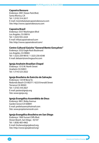 Perfil Migratório do Brasil 2009
88 Ministério do Trabalho e Emprego
Capoeira Besouro
Endereço: 2901 Ocean Park Blvd.
Santa Monica, CA
Tel: 1 (310) 314-2617
E-mail: mestrebatata@capoeirabesouro.com
Site: http://www.capoeirabesouro.com
Capoeira Brasil
Endereço: 5557 Washington Blvd
Los Angeles, CA 90016
Tel: 1 (323) 935-2224
E-mail: info@capoeirabrasil.com
Site: http://www.capoeirabrasil.com/
Centro Cultural Gaúcho“General Bento Gonçalves”
Endereço: 3332 Eagle Rock Boulevard
Los Angeles, CA 90065
Tel: 1 (323) 259-9818 / 1 (323) 256-6548
E-mail: delazeri@ranchogaucho.com
Igreja Anaheim Brazilian Chapel
Endereço: 1515 W. North Street
Anaheim CA 92831
Tel: 1 (714) 523-2022
Igreja Brasileira do Exército de Salvação
Endereços: 125 W Beryl St.
Redondo Beach CA 90277 / 4223 Emerald Street
Torrance CA 90503
Tel: 1 (310) 318-2827
E-mail: pastor@igreja.org
Site: www.igreja.org
Igreja Evangélica Assembléia de Deus
Endereço: 9851 Bixby Avenue
Garden Grove CA 928841
E-mail: prelielsoares@hotmail.com
Site: www.projetomenorah.com
Igreja Evangélica Brasileira em San Diego
Endereço: 1969 Sunset Cliffs Blvd.
Ocean Beach, San Diego - 92107
Tel: 1 (858) 483-4962
E-mail: Giuliano@igrejabrasil.org
Site: http://www.igrejabrasil.org/
 