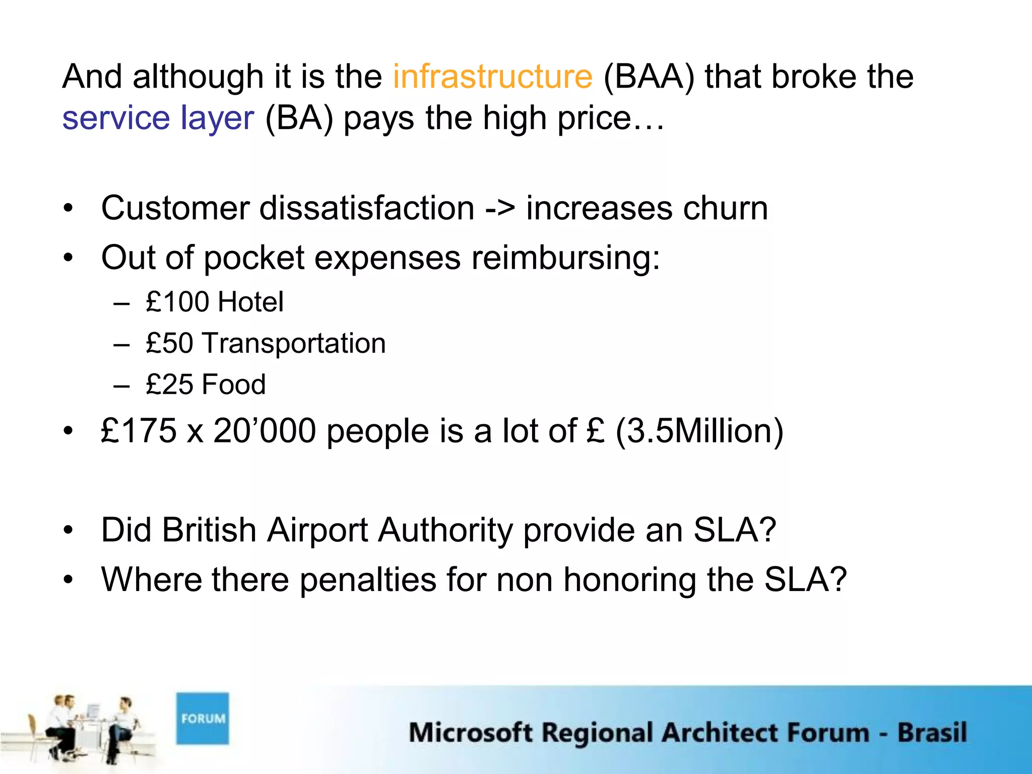 And although it is the infrastructure (BAA) that broke the
service layer (BA) pays the high price…

• Customer dissatisfaction -> increases churn
• Out of pocket expenses reimbursing:
   – £100 Hotel
   – £50 Transportation
   – £25 Food
• £175 x 20‟000 people is a lot of £ (3.5Million)

• Did British Airport Authority provide an SLA?
• Where there penalties for non honoring the SLA?
 