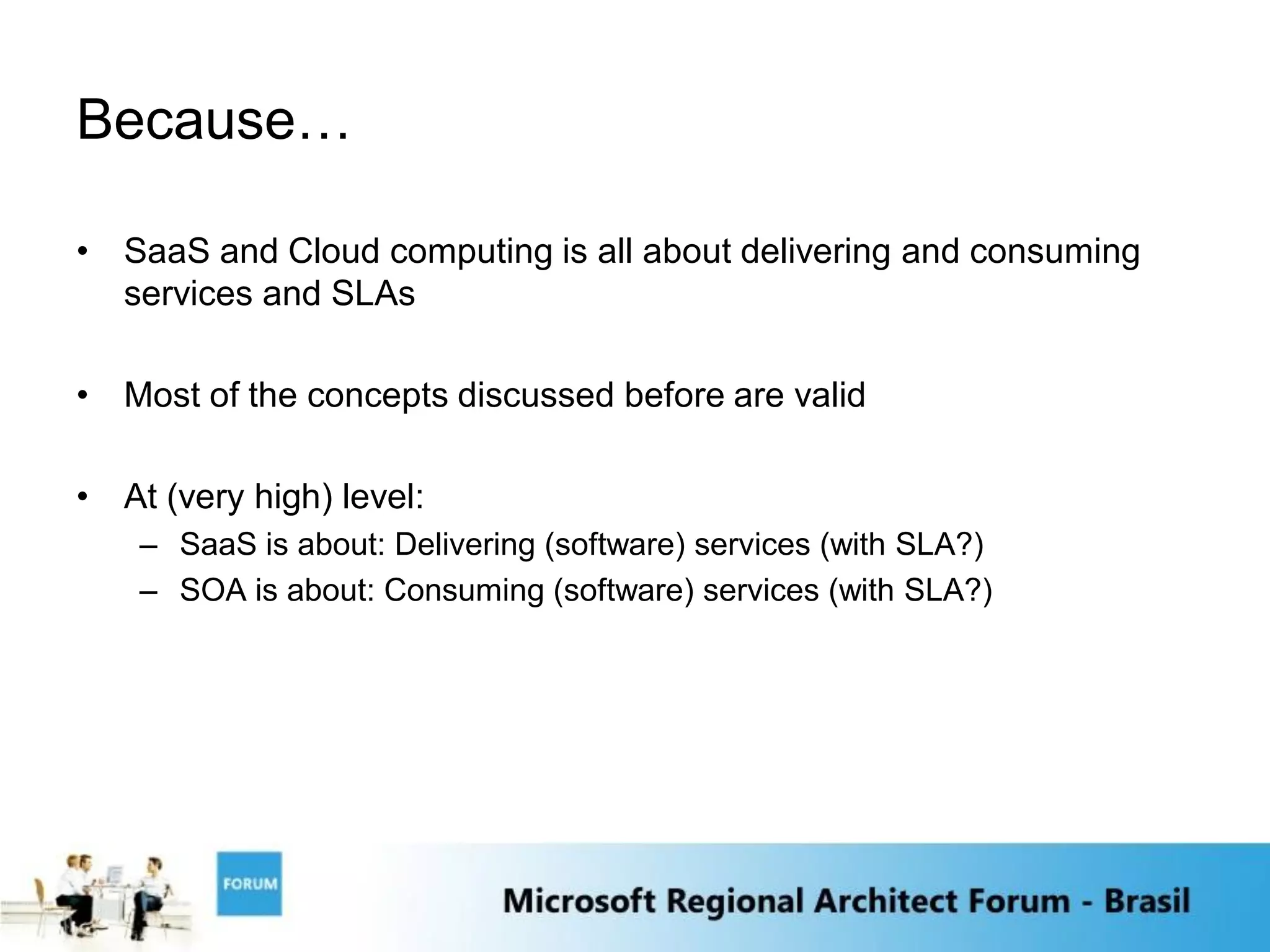 Because…

• SaaS and Cloud computing is all about delivering and consuming
  services and SLAs

• Most of the concepts discussed before are valid

• At (very high) level:
    – SaaS is about: Delivering (software) services (with SLA?)
    – SOA is about: Consuming (software) services (with SLA?)
 