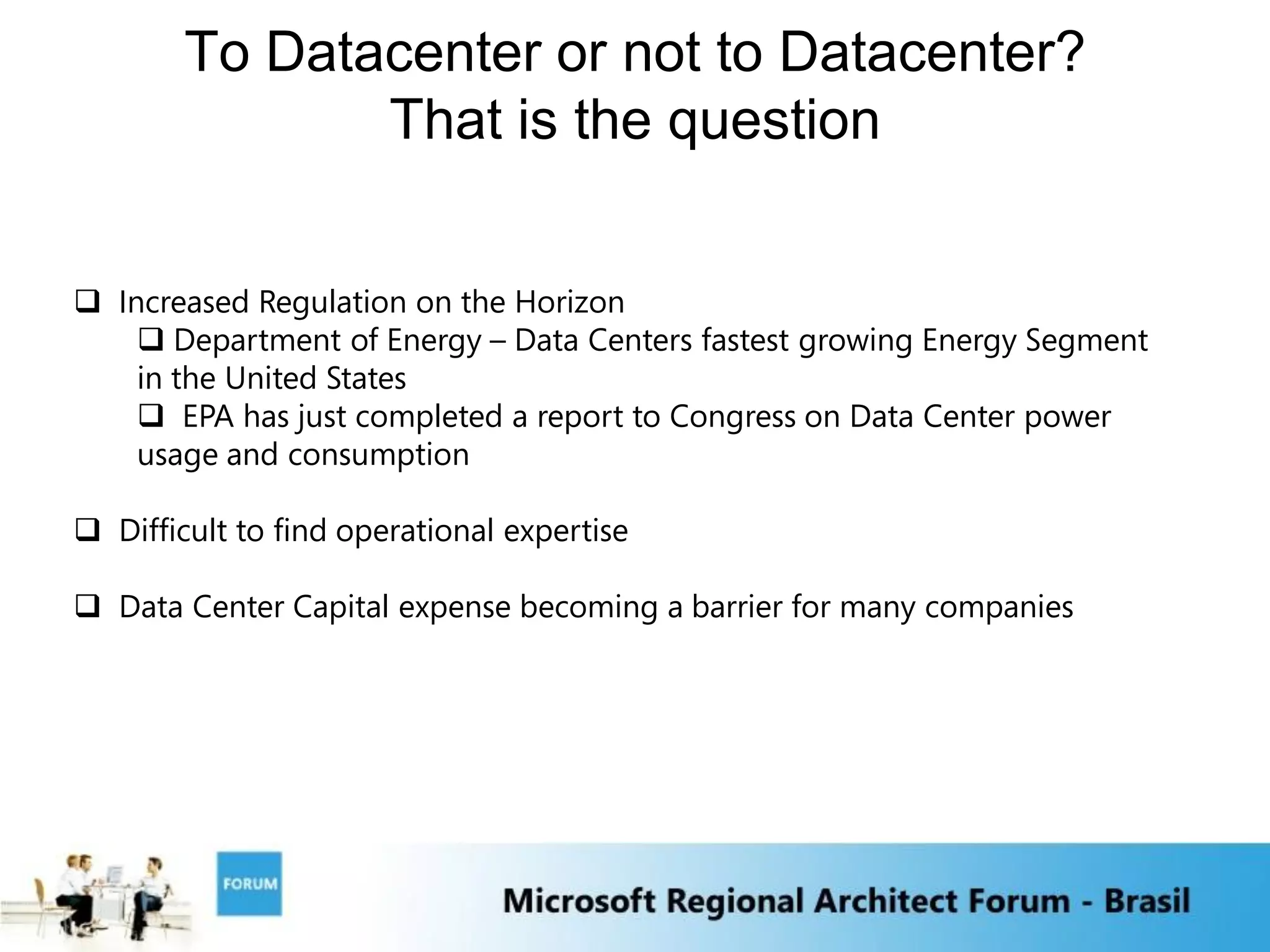 To Datacenter or not to Datacenter?
               That is the question


 Increased Regulation on the Horizon
     Department of Energy – Data Centers fastest growing Energy Segment
    in the United States
     EPA has just completed a report to Congress on Data Center power
    usage and consumption

 Difficult to find operational expertise

 Data Center Capital expense becoming a barrier for many companies
 