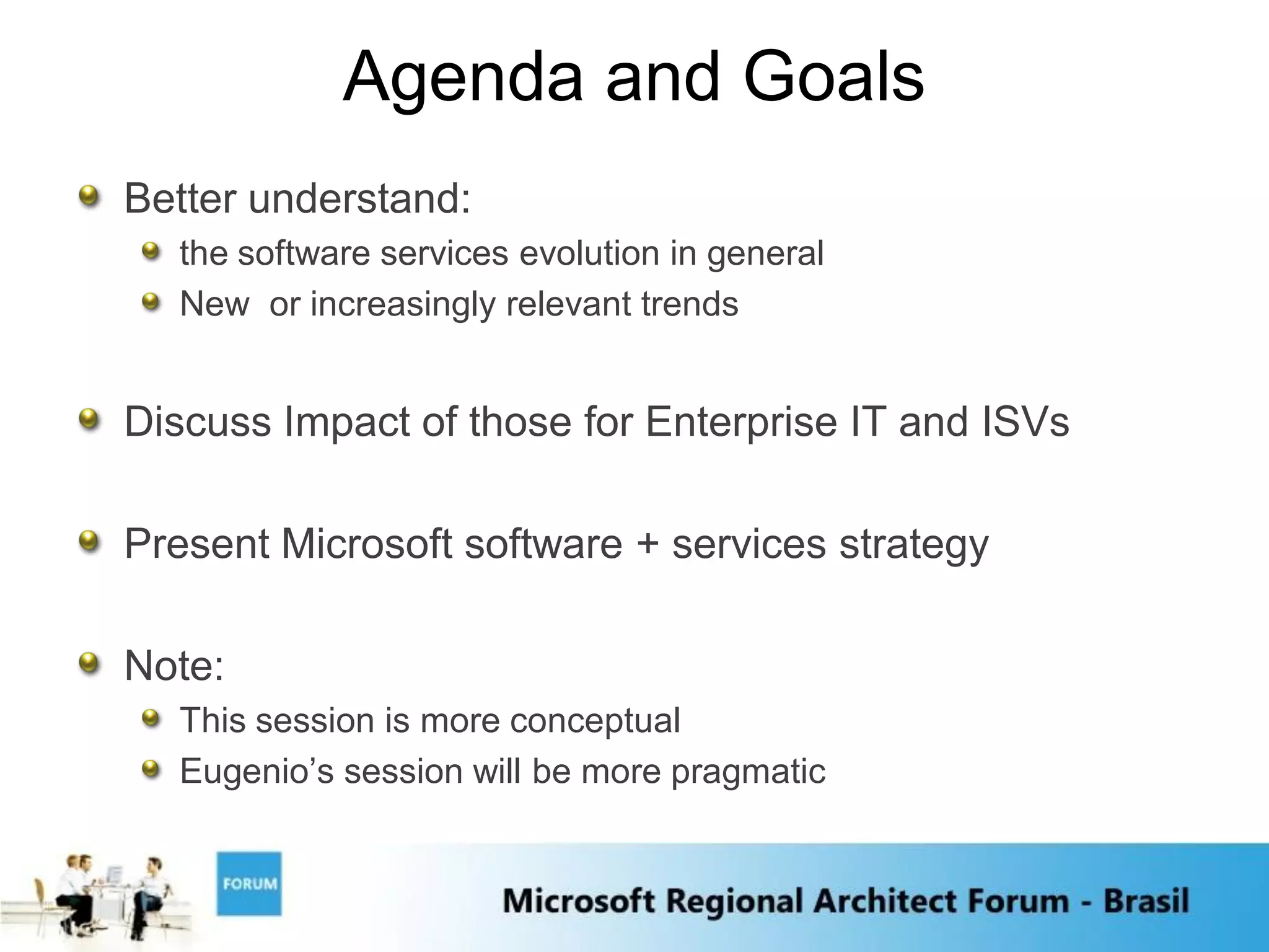 Agenda and Goals
Better understand:
  the software services evolution in general
  New or increasingly relevant trends


Discuss Impact of those for Enterprise IT and ISVs

Present Microsoft software + services strategy

Note:
  This session is more conceptual
  Eugenio‟s session will be more pragmatic
 