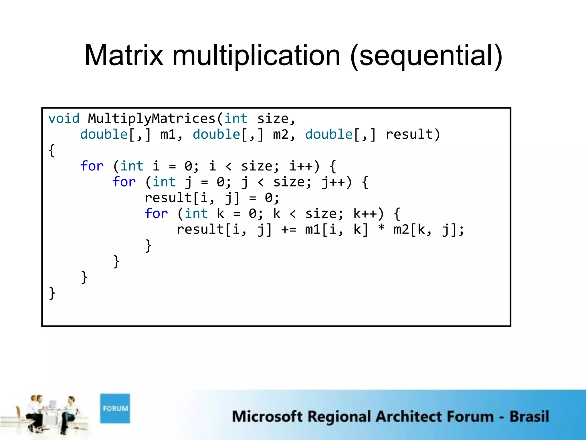 Matrix multiplication (sequential)
void MultiplyMatrices(int size,
    double[,] m1, double[,] m2, double[,] result)
{
    for (int i = 0; i < size; i++) {
        for (int j = 0; j < size; j++) {
            result[i, j] = 0;
            for (int k = 0; k < size; k++) {
                result[i, j] += m1[i, k] * m2[k, j];
            }
        }
    }
}
 