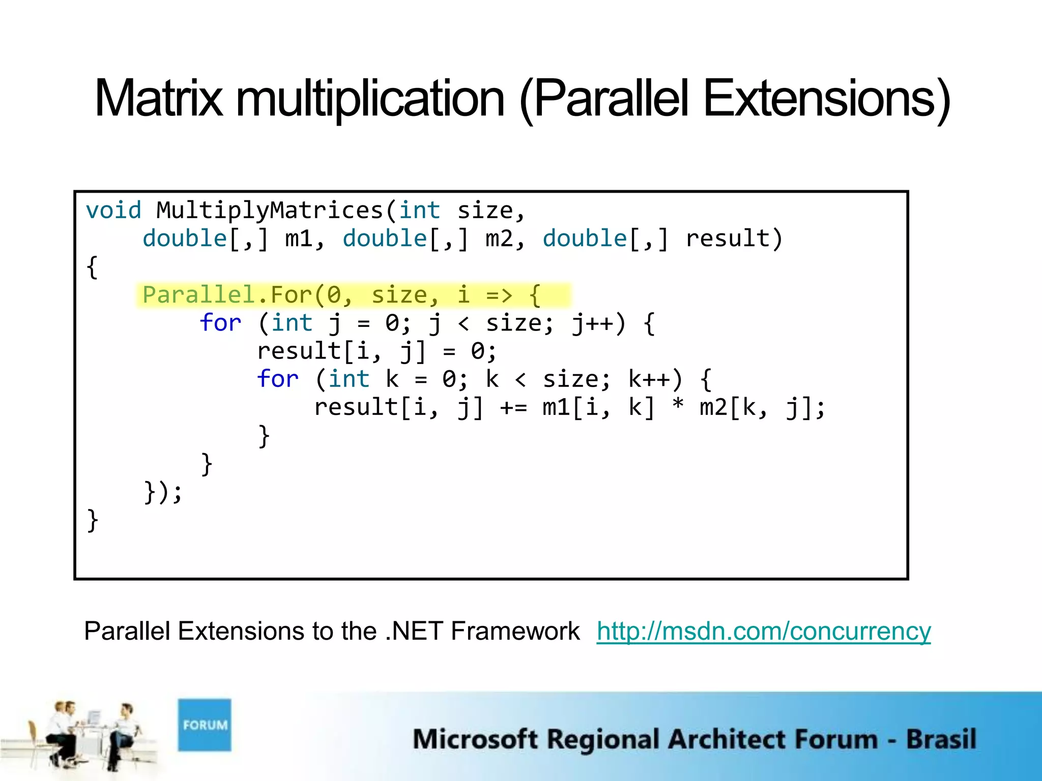 Matrix multiplication (Parallel Extensions)
void MultiplyMatrices(int size,
    double[,] m1, double[,] m2, double[,] result)
{
    Parallel.For(0, size, i => {
        for (int j = 0; j < size; j++) {
            result[i, j] = 0;
            for (int k = 0; k < size; k++) {
                result[i, j] += m1[i, k] * m2[k, j];
            }
        }
    });
}



Parallel Extensions to the .NET Framework http://msdn.com/concurrency
 