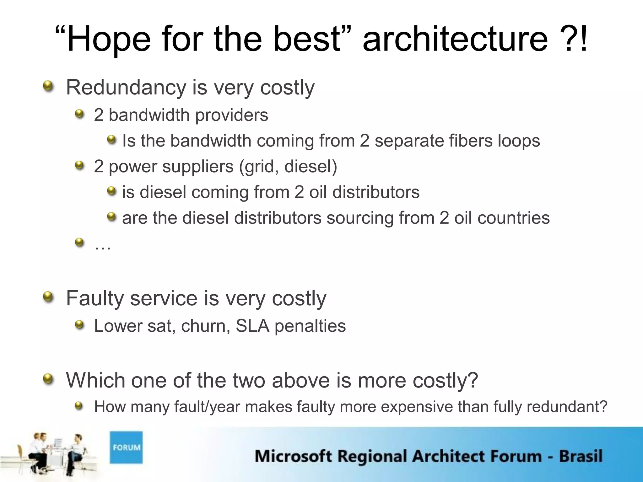 “Hope for the best” architecture ?!
Redundancy is very costly
   2 bandwidth providers
      Is the bandwidth coming from 2 separate fibers loops
   2 power suppliers (grid, diesel)
      is diesel coming from 2 oil distributors
      are the diesel distributors sourcing from 2 oil countries
   …


Faulty service is very costly
   Lower sat, churn, SLA penalties


Which one of the two above is more costly?
   How many fault/year makes faulty more expensive than fully redundant?
 
