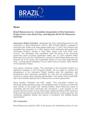News

Brazil Resources Inc. Completes Acquisition of the Cachoeira
Project from Luna Gold Corp. and Reports NI 43-101 Resource
Estimate


Vancouver, British Columbia - September 25, 2012 - Brazil Resources Inc. (the
"Company" or "Brazil Resources") (TSX-V: BRI; OTCQX: BRIZF) is pleased to
announce that, further to its news release dated July 11, 2012, the Company has
completed the acquisition of a 100% interest of the Cachoeira gold project (the
"Cachoeira Project"), located in Pará State, Brazil, from Luna Gold Corp.
("Luna"). The transaction was completed under the terms of the previously
announced share purchase agreement dated July 10, 2012 between Brazil
Resources and Luna (the "Agreement"), pursuant to which Brazil Resources has
acquired all of the issued and outstanding shares of Luna Gold (International)
Corp., a wholly-owned subsidiary of Luna, which owns an indirect 100% interest
in the Cachoeira Project.

Amir Adnani, Chairman, stated: "The acquisition of the Cachoeira Project is a
significant milestone in the Company's growth. We are eager to continue the
development of the Cachoeira Project, building upon the exploration and
development work previously completed by Luna and its predecessors. We
continue to assess other potential opportunities in the prolific Gurupi Gold Belt,
with a view towards adding to the Company's four current projects here."

Steve Swatton, President and CEO, added: "This acquisition furthers our
previously stated expansion goals. Our geological team is excited to commence
work directly at the project site. Moving forward, Brazil Resources plans to
coordinate with the local community and commence a work program on the
property that will include, among other things, additional drilling at the Cachoeira
Project with the goal of expanding and further defining the current resources, and
completing additional studies and reports in connection with fulfilling license
requirements."

The Transaction

Brazil Resources acquired 100% of the issued and outstanding shares of Luna
 