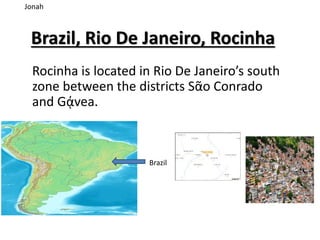 Brazil, Rio De Janeiro, Rocinha
Rocinha is located in Rio De Janeiro’s south
zone between the districts Sᾶo Conrado
and Gᾴvea.
Jonah
Brazil
 