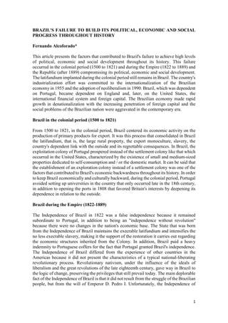 1
BRAZIL'S FAILURE TO BUILD ITS POLITICAL, ECONOMIC AND SOCIAL
PROGRESS THROUGHOUT HISTORY
Fernando Alcoforado*
This article presents the factors that contributed to Brazil's failure to achieve high levels
of political, economic and social development throughout its history. This failure
occurred in the colonial period (1500 to 1821) and during the Empire (1822 to 1889) and
the Republic (after 1889) compromising its political, economic and social development.
The latifundium implanted during the colonial period still remains in Brazil. The country's
industrialization effort was committed to the internationalization of the Brazilian
economy in 1955 and the adoption of neoliberalism in 1990. Brazil, which was dependent
on Portugal, became dependent on England and, later, on the United States, the
international financial system and foreign capital. The Brazilian economy made rapid
growth in denationalization with the increasing penetration of foreign capital and the
social problems of the Brazilian nation were aggravated in the contemporary era.
Brazil in the colonial period (1500 to 1821)
From 1500 to 1821, in the colonial period, Brazil centered its economic activity on the
production of primary products for export. It was this process that consolidated in Brazil
the latifundium, that is, the large rural property, the export monoculture, slavery, the
country's dependent link with the outside and its regrettable consequences. In Brazil, the
exploitation colony of Portugal prospered instead of the settlement colony like that which
occurred in the United States, characterized by the existence of small and medium-sized
properties dedicated to self-consumption and / or the domestic market. It can be said that
the establishment of an exploration colony instead of a settlement colony was one of the
factors that contributed to Brazil's economic backwardness throughout its history. In order
to keep Brazil economically and culturally backward, during the colonial period, Portugal
avoided setting up universities in the country that only occurred late in the 18th century,
in addition to opening the ports in 1808 that favored Britain's interests by deepening its
dependence in relation to the outside.
Brazil during the Empire (1822-1889)
The Independence of Brazil in 1822 was a false independence because it remained
subordinate to Portugal, in addition to being an "independence without revolution"
because there were no changes in the nation's economic base. The State that was born
from the Independence of Brazil maintains the execrable latifundium and intensifies the
no less execrable slavery, making it the support of the restoration it carries out regarding
the economic structures inherited from the Colony. In addition, Brazil paid a heavy
indemnity to Portuguese coffers for the fact that Portugal granted Brazil's independence.
The Independence of Brazil differed from the experience of other countries in the
Americas because it did not present the characteristics of a typical national-liberating
revolutionary process. Revolutionary nativism, under the influence of the ideals of
liberalism and the great revolutions of the late eighteenth century, gave way in Brazil to
the logic of change, preserving the privileges that still prevail today. The main deplorable
fact of the Independence of Brazil is that it did not result from the struggle of the Brazilian
people, but from the will of Emperor D. Pedro I. Unfortunately, the Independence of
 