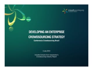 INSIGHTS. RESEARCH. ADVISORY.




            DEVELOPING AN ENTERPRISE
            CROWDSOURCING STRATEGY
                 Conferencia Crowdsourcing Brazil




                                  3 July 2012

                   Includes Extracts from massolution’s
                      Crowdsourcing Industry Report



m.2.2.012    © 2012 Crowdsourcing, LLC | research@crowdsourcing.org                               PAGE 1
 
