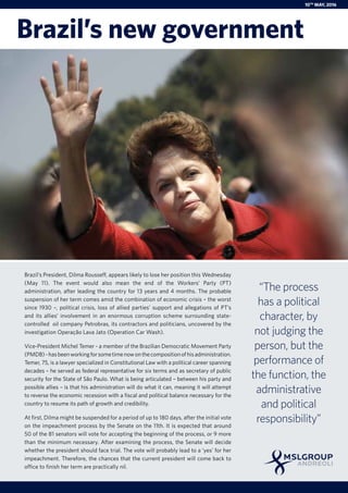 Brazil’s President, Dilma Rousseff, appears likely to lose her position this Wednesday
(May 11). The event would also mean the end of the Workers’ Party (PT)
administration, after leading the country for 13 years and 4 months. The probable
suspension of her term comes amid the combination of economic crisis – the worst
since 1930 –, political crisis, loss of allied parties’ support and allegations of PT’s
and its allies’ involvement in an enormous corruption scheme surrounding state-
controlled oil company Petrobras, its contractors and politicians, uncovered by the
investigation Operação Lava Jato (Operation Car Wash).
Vice-President Michel Temer - a member of the Brazilian Democratic Movement Party
(PMDB)-hasbeenworkingforsometimenowonthecompositionofhisadministration.
Temer, 75, is a lawyer specialized in Constitutional Law with a political career spanning
decades – he served as federal representative for six terms and as secretary of public
security for the State of São Paulo. What is being articulated – between his party and
possible allies – is that his administration will do what it can, meaning it will attempt
to reverse the economic recession with a fiscal and political balance necessary for the
country to resume its path of growth and credibility.
At first, Dilma might be suspended for a period of up to 180 days, after the initial vote
on the impeachment process by the Senate on the 11th. It is expected that around
50 of the 81 senators will vote for accepting the beginning of the process, or 9 more
than the minimum necessary. After examining the process, the Senate will decide
whether the president should face trial. The vote will probably lead to a ‘yes’ for her
impeachment. Therefore, the chances that the current president will come back to
office to finish her term are practically nil.
“The process
has a political
character, by
not judging the
person, but the
performance of
the function, the
administrative
and political
responsibility”
Brazil’s new government
10th
MAY, 2016
 
