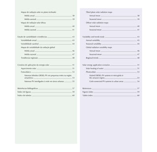 Mapas de radiação solar no plano inclinado                           Tilted plane solar radiation maps
        Média anual                                            38            Annual mean                                 38
        Média sazonal                                          39            Seasonal mean                               39
    Mapas de radiação solar difusa                                       Diffuse solar radiation maps
        Média anual                                            40            Annual mean                                 40
        Média sazonal                                          41            Seasonal mean                               41


Estudo de variabilidade e tendências                           43    Variability and trends study                        43
    Variabilidade anual                                        43        Annual variability                              43
    Variabilidade sazolnal                                     44        Seasonal variability                            44
    Mapas de variabilidade da radiação global                            Global radiation variability maps
        Média anual                                            46            Annual mean                                 46
        Média sazonal                                          47            Seazonal mean                               47
    Tendências regionais                                       48        Regional trends                                 48


Cenários de aplicações da energia solar                        51    Solar energy application scenarios                  51
    Aquecimento solar                                          51        Solar heating of water                          51
    Fotovoltaico                                               53        Photovoltaic                                    53
        Sistemas híbridos DIESEL-PV em pequenas redes na região              Hybrid DIESEL-PV systems in mini-grids in
        amazônica                                               53           the amazon region                           53
        Sistemas PV interligados à rede em áreas urbanas       55            Grid-connected PV systems in urban areas    54


Referências bibliográficas                                     57    References                                          57
Índice de figuras                                              59    Figures index                                       59
Índice de tabelas                                              60    Tables index                                        60
 