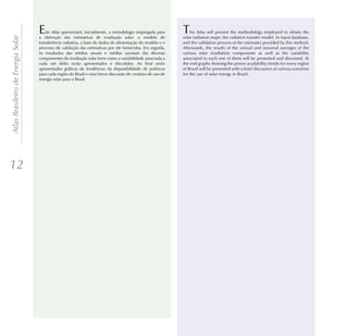 E   ste Atlas apresentará, inicialmente, a metodologia empregada para    T   his Atlas will present the methodology employed to obtain the
Atlas Brasileiro de Energia Solar

                                    a obtenção das estimativas de irradiação solar: o modelo de              solar radiation maps: the radiative transfer model, its input database,
                                    transferência radiativa, a base de dados de alimentação do modelo e o    and the validation process of the estimates provided by this method.
                                    processo de validação das estimativas por ele fornecidas. Em seguida,    Afterwards, the results of the annual and seasonal averages of the
                                    os resultados das médias anuais e médias sazonais das diversas           various solar irradiation components as well as the variability
                                    componentes da irradiação solar bem como a variabilidade associada a     associated to each one of them will be presented and discussed. At
                                    cada um deles serão apresentados e discutidos. Ao final serão            the end graphs showing the power availability trends for every region
                                    apresentados gráficos de tendências da disponibilidade de potência       of Brazil will be presented with a brief discussion of various scenarios
                                    para cada região do Brasil e uma breve discussão de cenários de uso de   for the use of solar energy in Brazil.
                                    energia solar para o Brasil.




12
 
