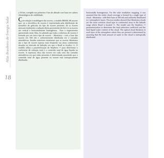 a 50 km, corrigido nos primeiros 5 km de altitude com base em valores     horizontally homogenous. For the solar irradiation mapping, it was
                                    climatológicos de visibilidade.                                           assumed that the entire cloud coverage is formed by a single type of
Atlas Brasileiro de Energia Solar

                                                                                                              cloud - Altostratus - with their base at 500 mb and uniformly distributed
                                    C    om relação à modelagem das nuvens, o modelo BRASIL-SR assume
                                    que: (a) a microfísica de nuvens é representada pela distribuição de
                                                                                                              in 2 atmospheric layers. Previous studies showed that Altostratus clouds
                                                                                                              are the most common cloud type in continental areas in the latitude
                                    tamanhos de gotículas do tipo de nuvem presente; (b) as nuvens            range where Brazil is located [18]. The model uses the Stephens [19]
                                    atenuam totalmente a radiação direta proveniente do Sol e (c) as nuvens   parameterization to determine the total extinction coefficient and the
                                    são vertical e horizontalmente homogêneas. Para o mapeamento              total liquid water content of the cloud. The optical cloud thickness in
                                    apresentado neste Atlas, foi adotado que toda a cobertura de nuvens é     each layer of the atmosphere where they are present is determined by
                                    formada por um único tipo de nuvens – Altostratus – com a base das        assuming that the total amount of water in the cloud is isotropically
                                    nuvens em 500 mb e uniformemente distribuída em 2 camadas                 distributed.
                                    atmosféricas. Estudos anteriores mostraram que as nuvens Altostratus
                                    são o tipo de nuvem espessa mais freqüente nas áreas continentais
                                    situadas no intervalo de latitudes em que o Brasil se localiza [18]. O
                                    modelo utiliza a parametrização de Stephens [19] para determinar o
                                    coeficiente de extinção total e o conteúdo total de água líquida na
                                    nuvem. A espessura ótica das nuvens em cada uma das camadas
                                    atmosféricas em que estão presentes é determinada assumindo que o
                                    conteúdo total de água presente na nuvem está isotropicamente
                                    distribuído.




18
 