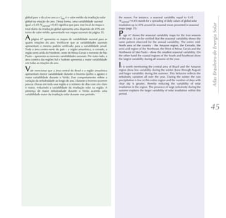 global para o dia d no ano a e Isaz é o valor médio da irradiação solar   the season. For instance, a seasonal variability equal to 0.45
global na estação do ano. Dessa forma, uma variabilidade sazonal          (Vsazonal=0,45) stands for a spreading of daily values of global solar




                                                                                                                                                    Atlas Brasileiro de Energia Solar
igual a 0,45 (Vsazonal=0,45) significa que para esse local do mapa o      irradiation up to 45% around its seasonal mean presented in seasonal
total diário da irradiação global apresenta uma dispersão de 45% em       maps (page 35).
torno do valor médio apresentado nos mapas sazonais da página 35.
                                                                          P   age 47 shows the seasonal variability maps for the four seasons
A    página 47 apresenta os mapas de variabilidade sazonal para as
quatro estações do ano. Verifica-se que as variabilidades sazonais
                                                                          of the year. It can be verified that the seasonal variability shows the
                                                                          same pattern observed for the annual variability. The entire mid-
apresentam o mesmo padrão verificado para a variabilidade anual.          North area of the country - the Amazon region, the Cerrado, the
Toda a área centro-norte do país – a região amazônica, o cerrado, a       semi-arid region of the Northeast, the West of Minas Gerais and the
região semi-arida do Nordeste, oeste de Minas Gerais e noroeste de São    Northwest of São Paulo - show the smallest seasonal variability. On
Paulo – apresenta as menores variabilidades sazonais. Por outro lado, a   the other hand the coastal regions of the South and Southeast show
área costeira das regiões Sul e Sudeste apresenta a maior variabilidade   the largest variability during all seasons of the year.
em todas as estações do ano.
                                                                          I  t is worth mentioning the central area of Brazil and the Amazon
V    ale mencionar que a área central do Brasil e a região amazônica
apresentam menor variabilidade durante o Inverno (junho a agosto) e
                                                                          region show less variability during the winter (June through August)
                                                                          and larger variability during the summer. This behavior reflects the
maior variabilidade durante o Verão. Esse comportamento reflete a         nebulosity variation all over the year. During the winter the rain
variação da nebulosidade ao longo do ano. Durante o Inverno ocorrem       precipitation is low in this entire region and the number of days with
poucas chuvas em toda essa região e o número de dias com céu claro        clear sky is greater, thereby reducing the variability of solar
é maior, reduzindo a variabilidade da irradiação solar na região. A       irradiation in the region. The presence of large nebulosity during the
presença de maior nebulosidade durante o Verão acarreta uma               summer explains the larger variability of solar irradiation within this
variabilidade maior da irradiação solar durante esse período.             period.




                                                                                                                                                    45
 