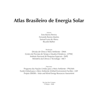 Atlas Brasileiro de Energia Solar

                                  Autores
                           Enio Bueno Pereira
                        Fernando Ramos Martins
                         Samuel Luna de Abreu
                             Ricardo Rüther



                                Realização
                Divisão de Clima e Meio Ambiente - DMA
        Centro de Previsão de Tempo e Estudos Climáticos - CPTEC
              Instituto Nacional de Pesquisas Espaciais - INPE
                 Ministério da Ciência e Tecnologia - MCT



                                Patrocínio
      Programa das Nações Unidas para o Meio Ambiente - PNUMA
  Fundo Global para o Meio Ambiente (Global Environment Facility) - GEF
      Projeto SWERA - Solar and Wind Energy Resources Assessment



                            São José dos Campos
                              1ª Edição - 2006
 