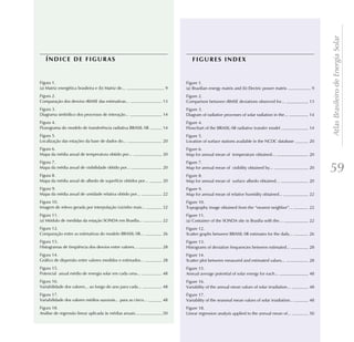 Atlas Brasileiro de Energia Solar
   ÍNDICE DE FIGURAS                                                    FIGURES INDEX


Figura 1.                                                            Figure 1.
(a) Matriz energética brasileira e (b) Matriz de...              9   (a) Brazilian energy matrix and (b) Electric power matrix          9
Figura 2.                                                            Figure 2.
Comparação dos desvios rRMSE das estimativas...                 13   Comparison between rRMSE deviations observed for...               13
Figura 3.                                                            Figure 3.
Diagrama simbólico dos processos de interação...                14   Diagram of radiative processes of solar radiation in the...       14
Figura 4.                                                            Figure 4.
Fluxograma do modelo de transferência radiativa BRASIL-SR       14   Flowchart of the BRASIL-SR radiative transfer model               14
Figura 5.                                                            Figure 5.
Localização das estações da base de dados do...                 20   Location of surface stations available in the NCDC database       20
Figura 6.                                                            Figure 6.
Mapa da média anual de temperatura obtido por...                20   Map for annual mean of temperature obtained...                    20
Figura 7.                                                            Figure 7.
Mapa da média anual de visibilidade obtido por...
Figura 8.
                                                                20   Map for annual mean of visibility obtained by...
                                                                     Figure 8.
                                                                                                                                       20
                                                                                                                                            59
Mapa da média anual de albedo de superfície obtidos por...      20   Map for annual mean of surface albedo obtained...                 20
Figura 9.                                                            Figure 9.
Mapa da média anual de umidade relativa obtido por...           22   Map for annual mean of relative humidity obtained...              22
Figura 10.                                                           Figure 10.
Imagem de relevo gerada por interpolação (vizinho mais...       22   Topography image obtained from the “nearest neighbor”...          22
Figura 11.                                                           Figure 11.
(a) Módulo de medidas da estação SONDA em Brasília...           22   (a) Container of the SONDA site in Brasilia with the...           22
Figura 12.                                                           Figure 12.
Comparação entre as estimativas do modelo BRASIL-SR...          26   Scatter graphs between BRASIL-SR estimates for the daily...       26
Figura 13.                                                           Figure 13.
Histogramas de freqüência dos desvios entre valores...          28   Histograms of deviation frequencies between estimated...          28
Figura 14.                                                           Figure 14.
Gráfico de dispersão entre valores medidos e estimados...       28   Scatter plot between measured and estimated values...             28
Figura 15.                                                           Figure 15.
Potencial anual médio de energia solar em cada uma...           48   Annual average potential of solar energy for each...              48
Figura 16.                                                           Figure 16.
Variabilidade dos valores... ao longo do ano para cada...       48   Variability of the annual mean values of solar irradiation...     48
Figura 17.                                                           Figure 17.
Variabilidade dos valores médios sazonais... para as cinco...   48   Variability of the seasonal mean values of solar irradiation...   48
Figura 18.                                                           Figure 18.
Análise de regressão linear aplicada às médias anuais...        50   Linear regression analysis applied to the annual mean of...       50
 