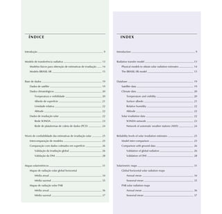 ÍNDICE                                                                INDEX


Introdução                                                        9   Introduction                                               9


Modelo de transferência radiativa                                13   Radiative transfer model                                  13
    Modelos físicos para obtenção de estimativas de irradiação   14       Physical models to obtain solar radiation estimates   14
    Modelo BRASIL-SR                                             15       The BRASIL-SR model                                   15


Base de dados                                                    19   Database                                                  19
    Dados de satélite                                            19       Satellite data                                        19
    Dados climatológicos                                         20       Climate data                                          20
        Temperatura e visibilidade                               20            Temperature and visibility                       20
        Albedo de superfície                                     21            Surface albedo                                   21
        Umidade relativa                                         22            Relative humidity                                22
        Altitude                                                 22            Altitude                                         22
    Dados de irradiação solar                                    22       Solar irradiation data                                22
        Rede SONDA                                               23            SONDA network                                    23
        Rede de plataformas de coleta de dados (PCD)             24            Network of automatic weather stations (AWS)      24


Níveis de confiabilidade das estimativas de irradiação solar     25   Reliability levels of solar irradiation estimates         25
    Intercomparação de modelos                                   25       Model inter-comparison                                25
    Comparação com dados coletados em superfície                 26       Comparison with ground data                           26
        Validação da irradiação global                           26            Validation of global radiation                   26
        Validação da DNI                                         28            Validation of DNI                                28


Mapas solarimétricos                                             31   Solarimetric maps                                         31
    Mapas de radiação solar global horizontal                             Global horizontal solar radiation maps
        Média anual                                              34            Annual mean                                      34
        Média sazonal                                            35            Seasonal mean                                    35
    Mapas de radiação solar PAR                                           PAR solar radiation maps
        Média anual                                              36            Annual mean                                      36
        Média sazonal                                            37            Seasonal mean                                    37
 