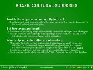 BRAZIL CULTURAL SURPRISES
Trust is the only scarce commodity in Brazil
• Brazilians must trust someone before they ever sign a contract due to the country’s
history of violence and corruption.
!
But foreigners are loved!
• Brazilians are incredibly hospitable and often times more willing to trust a foreigner.
• Foreign founders can use this to their advantage in order to fundraise and receive
introductions to prominent ﬁgures in the ecosystem.
!
Friendship and celebration are obsessions
• “Americans typically conduct business in a transactional way with companies.
Brazilians do business with people. Friendship is typically the ﬁrst step in a
business relationships and it causes longer sales cycles than in USA.” @dttg
• Brazilians are extremely extroverted and enjoy celebrating every occasion.
• Municipalities can decide to make Brazil's World Cup matches into public holidays.
@2014 All Rights ReservedJoin us: @WorldStartupRpt
 