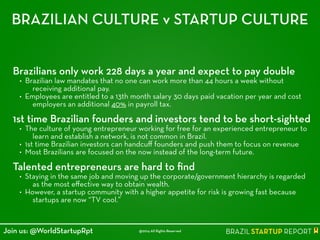 BRAZILIAN CULTURE v STARTUP CULTURE
Brazilians only work 228 days a year and expect to pay double
• Brazilian law mandates that no one can work more than 44 hours a week without
receiving additional pay.
• Employees are entitled to a 13th month salary 30 days paid vacation per year and cost
employers an additional 40% in payroll tax.
!
1st time Brazilian founders and investors tend to be short-sighted
• The culture of young entrepreneur working for free for an experienced entrepreneur to
learn and establish a network, is not common in Brazil.
• 1st time Brazilian investors can handcuﬀ founders and push them to focus on revenue
• Most Brazilians are focused on the now instead of the long-term future.
!
Talented entrepreneurs are hard to ﬁnd
• Staying in the same job and moving up the corporate/government hierarchy is regarded
as the most eﬀective way to obtain wealth.
• However, a startup community with a higher appetite for risk is growing fast because
startups are now “TV cool.”
@2014 All Rights ReservedJoin us: @WorldStartupRpt
 