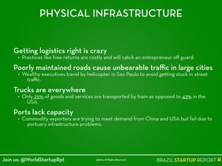 PHYSICAL INFRASTRUCTURE
Getting logistics right is crazy
• Practices like free returns are costly and will catch an entrepreneur oﬀ guard.
!
Poorly maintained roads cause unbearable traﬃc in large cities
• Wealthy executives travel by helicopter in Sao Paulo to avoid getting stuck in street
traﬃc.
!
Trucks are everywhere
• Only 25% of goods and services are transported by train as opposed to 43% in the
USA.
!
Ports lack capacity
• Commodity exporters are trying to meet demand from China and USA but fail due to
portuary infrastructure problems.
@2014 All Rights ReservedJoin us: @WorldStartupRpt
 