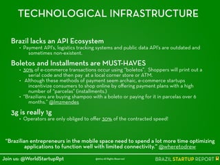 TECHNOLOGICAL INFRASTRUCTURE
Brazil lacks an API Ecosystem
• Payment API's, logistics tracking systems and public data API’s are outdated and
sometimes non-existent.
!
Boletos and Installments are MUST-HAVES
• 30% of e-commerce transactions occur using “boletos”. Shoppers will print out a
serial code and then pay at a local corner store or ATM.
• Although these methods of payment seem archaic, e-commerce startups
incentivize consumers to shop online by oﬀering payment plans with a high
number of “parcelas” (installments.)
• “Brazilians are buying shampoo with a boleto or paying for it in parcelas over 6
months.” @lmzmendes
!
3g is really 1g
• Operators are only obliged to oﬀer 30% of the contracted speed!
!
“Brazilian entrepreneurs in the mobile space need to spend a lot more time optimizing
applications to function well with limited connectivity.” @wheretodrew
@2014 All Rights ReservedJoin us: @WorldStartupRpt
 