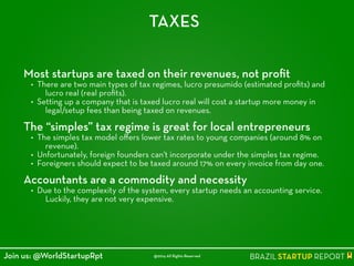 TAXES
Most startups are taxed on their revenues, not proﬁt
• There are two main types of tax regimes, lucro presumido (estimated proﬁts) and
lucro real (real proﬁts).
• Setting up a company that is taxed lucro real will cost a startup more money in
legal/setup fees than being taxed on revenues.
!
The “simples” tax regime is great for local entrepreneurs
• The simples tax model oﬀers lower tax rates to young companies (around 8% on
revenue).
• Unfortunately, foreign founders can't incorporate under the simples tax regime.
• Foreigners should expect to be taxed around 17% on every invoice from day one.
!
Accountants are a commodity and necessity
• Due to the complexity of the system, every startup needs an accounting service.
Luckily, they are not very expensive.
@2014 All Rights ReservedJoin us: @WorldStartupRpt
 