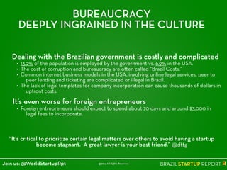 BUREAUCRACY
DEEPLY INGRAINED IN THE CULTURE
Dealing with the Brazilian government is costly and complicated
• 13.2% of the population is employed by the government vs. 6.9% in the USA.
• The cost of corruption and bureaucracy are often called “Brazil Costs.”
• Common internet business models in the USA, involving online legal services, peer to
peer lending and ticketing are complicated or illegal in Brazil.
• The lack of legal templates for company incorporation can cause thousands of dollars in
upfront costs.
!
It’s even worse for foreign entrepreneurs
• Foreign entrepreneurs should expect to spend about 70 days and around $3,000 in
legal fees to incorporate.
“It's critical to prioritize certain legal matters over others to avoid having a startup
become stagnant. A great lawyer is your best friend.” @dttg
@2014 All Rights ReservedJoin us: @WorldStartupRpt
 