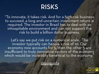 “To innovate, it takes risk. And for a high-risk business
to succeed, a long and uncertain investment return is
required. The investor in Brazil has to deal with an
inhospitable environment and can not support the
risk to build a billion dollar business.
!
Let’s say we put risk on a numerical scale. The
investor typically can handle a risk of 10. Our
economy now accounts for 5, then the other 5 are
insuﬃcient to truly innovative sectors of the economy
which would be incredibly beneﬁcial to the economy.”
!
@gusguida
RISKS
 