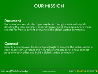 Document
Document our world’s startup ecosystems through a series of reports
detailing the local culture, trends, key players and challenges. Share these
reports for free to beneﬁt everyone in the global startup community.
OUR MISSION
Connect
Identify and empower local startup activists to become the ambassadors of
each ecosystem. Leverage this network of ambassadors to help connect
people to each other and build a global startup community.
@2014 All Rights ReservedJoin us: @WorldStartupRpt
 
