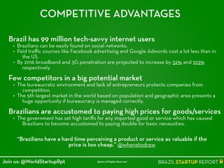 COMPETITIVE ADVANTAGES
Brazil has 99 million tech-savvy internet users
• Brazilians can be easily found on social networks.
• Paid traﬃc sources like Facebook advertising and Google Adwords cost a lot less than in
the US.
• By 2016 broadband and 3G penetration are projected to increase by 32% and 103%
respectively.
!
Few competitors in a big potential market
• The bureaucratic environment and lack of entrepreneurs protects companies from
competition.
• The 5th largest market in the world based on population and geographic area presents a
huge opportunity if bureaucracy is managed correctly.
!
Brazilians are accustomed to paying high prices for goods/services
• The government has set high tariﬀs for any imported good or service which has caused
Brazilians to become accustomed to paying double for basic necessities.
“Brazilians have a hard time perceiving a product or service as valuable if the
price is too cheap.” @wheretodrew
@2014 All Rights ReservedJoin us: @WorldStartupRpt
 