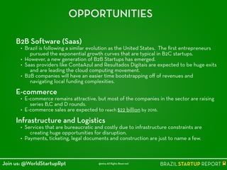 OPPORTUNITIES
B2B software (Saas)
• Brazil is following a similar evolution as the United States. The ﬁrst entrepreneurs
pursued the exponential growth curves that are typical in B2C startups.
• However, a new generation of B2B Startups has emerged.
• Saas providers like ContaAzul and Resultados Digitais are expected to be huge exits
and are leading the cloud computing movement.
• B2B companies will have an easier time bootstrapping oﬀ of revenues and
navigating local funding complexities.
!
E-commerce
• E-commerce remains attractive, but most of the companies in the sector are raising
series B,C and D rounds.
• E-commerce sales are expected to reach $22 billion by 2016.
!
Infrastructure and logistics
• Services that are bureaucratic and costly due to infrastructure constraints are
creating huge opportunities for disruption.
• Payments, ticketing, legal documents and construction are just to name a few.
@2014 All Rights ReservedJoin us: @WorldStartupRpt
 