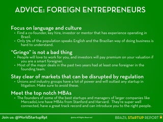 ADVICE: FOREIGN ENTREPRENEURS
Focus on language and culture
• Find a co-founder, key hire, investor or mentor that has experience operating in
Brazil.
• Only 5% of the population speaks English and the Brazilian way of doing business is
hard to understand.
!
“Gringo” is not a bad thing
• People will love to work for you, and investors will pay premium on your valuation if
you are a smart foreigner.
• Most of the major deals in the past two years had at least one foreigner in the
founding team.
!
Stay clear of markets that can be disrupted by regulation
• Unions and industry groups have a lot of power and will outlast any startup in
litigation. Make sure to avoid these.
!
Meet the top notch MBAs
• The founders of some of the best startups and managers of larger companies like
MercadoLivre have MBAs from Stanford and Harvard. They're super well
connected, have a great track record and can introduce you to the right people.
@2014 All Rights ReservedJoin us: @WorldStartupRpt
 