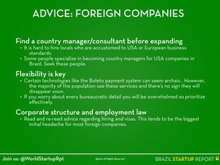 ADVICE: FOREIGN COMPANIES
Find a country manager/consultant before expanding
• It is hard to hire locals who are accustomed to USA or European business
standards.
• Some people specialize in becoming country managers for USA companies in
Brazil. Seek these people.
!
Flexibility is key
• Certain technologies like the Boleto payment system can seem archaic. However,
the majority of the population use these services and there's no sign they will
disappear soon.
• If you worry about every bureaucratic detail you will be overwhelmed so prioritize
eﬀectively.
!
Corporate structure and employment law
• Read and re-read advice regarding hiring and visas. This tends to be the biggest
initial headache for most foreign companies.
@2014 All Rights ReservedJoin us: @WorldStartupRpt
 