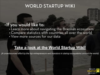 WORLD STARTUP WIKI
•If you would like to:
• Learn more about navigating the Brazilian ecosystem
• Compare statistics with countries all over the world
• View more sources for our data
Take a look at the World Startup Wiki!
!
(A crowdsourced effort by the top entrepreneurs and investors in startup ecosystems around the world)
 