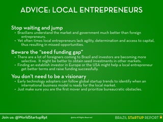 ADVICE: LOCAL ENTREPRENEURS
Stop waiting and jump
• Brazilians understand the market and government much better than foreign
entrepreneurs.
• Yet often times local entrepreneurs lack agility, determination and access to capital,
thus resulting in missed opportunities.
!
Beware the “seed funding gap”
• There are a lot of foreigners coming to Brazil and investors are becoming more
selective. It might be better to obtain seed investments in other markets.
• Finding an establish investor in Europe or the USA might help a local entrepreneur
get better terms and raise funding successfully.
!
You don't need to be a visionary
• Early technology adopters can follow global startup trends to identify when an
international business model is ready for the local market.
• Just make sure you are the ﬁrst mover and prioritize bureaucratic obstacles.
@2014 All Rights ReservedJoin us: @WorldStartupRpt
 